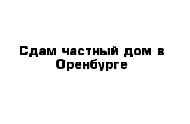 Сдам частный дом в Оренбурге